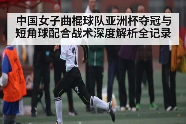 中国女子曲棍球队亚洲杯夺冠与短角球配合战术深度解析全记录