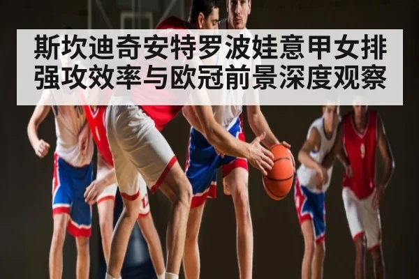 斯坎迪奇安特罗波娃意甲女排强攻效率与欧冠前景深度观察